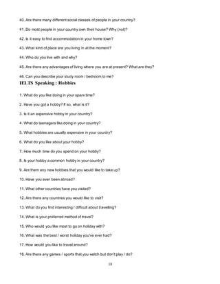 18
40. Are there many different social classes of people in your country?
41. Do most people in your country own their house? Why (not)?
42. Is it easy to find accommodation in your home town?
43. What kind of place are you living in at the moment?
44. Who do you live with and why?
45. Are there any advantages of living where you are at present? What are they?
46. Can you describe your study room / bedroom to me?
IELTS Speaking : Hobbies
1. What do you like doing in your spare time?
2. Have you got a hobby? If so, what is it?
3. Is it an expensive hobby in your country?
4. What do teenagers like doing in your country?
5. What hobbies are usually expensive in your country?
6. What do you like about your hobby?
7. How much time do you spend on your hobby?
8. Is your hobby a common hobby in your country?
9. Are them any new hobbies that you would like to take up?
10. Have you ever been abroad?
11. What other countries have you visited?
12. Are there any countries you would like to visit?
13. What do you find interesting / difficult about travelling?
14. What is your preferred method of travel?
15. Who would you like most to go on holiday with?
16. What was the best / worst holiday you've ever had?
17. How would you like to travel around?
18. Are there any games / sports that you watch but don't play / do?
 