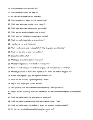 19
19. What games / sports do you play / do?
20. What games / sports are you good at?
21. Are there any activities that you hate? Why?
22. What games are not played much in your country?
23. Which sport is the most popular in your country?
24. Which sport is the most dangerous in your opinion?
25. Which game or sport requires the most strength?
26. Which sport has the biggest crowds in your country?
27. Would you prefer to go to the cinema or theatre?
28. How often do you go to the cinema?
29. Who's your favourite actor / actress? Why? What do you like about him / her?
30. Would you like to be an actor / actress? Why?
31. Do you like watching TV?
32. What's your favourite newspaper / magazine?
33. What do most people do at weekends in your country?
34. Would you prefer to stay home and relax or go out with friends at weekends? Why?
35. What do you usually do during most flights? Do you always eat the food they give you?
36. Is there anything about flying that frightens or worries you?
37. Would you like to have a sightseeing holiday? Where?
38. Why do most people go to seaside resorts?
39. Have you ever been in a boat when the sea was rough? Were you seasick?
40. Imagine you are on holiday, would you prefer to eat in a restaurant or have a picnic in the open air?
Why?
41. Would you prefer to stay in a hotel or rent an apartment?
42. Would you prefer somewhere quite lively, or somewhere quiet? Why?
43. Would you prefer to stay in one place, or would you rather go to different places?
44. Are there any special places you like to go when you go out?
 