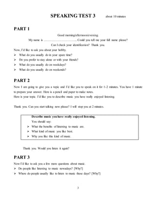 3
SPEAKING TEST 3 about 10 minutes
PART 1
Good morning/afternoon/evening.
My name is …………………………... Could you tell me your full name please?
Can I check your identification? Thank you.
Now, I’d like to ask you about your hobby.
 What do you usually do in your spare time?
 Do you prefer to stay alone or with your friends?
 What do you usually do on weekdays?
 What do you usually do on weekends?
PART 2
Now I am going to give you a topic and I’d like you to speak on it for 1-2 minutes. You have 1 minute
to prepare your answer. Here is a pencil and paper to make notes.
Here is your topic. I’d like you to describe music you have really enjoyed listening.
Thank you. Can you start talking now please? I will stop you at 2 minutes.
Describe music you have really enjoyed listening.
You should say:
 What the benefits of listening to music are.
 What kind of music you like best.
 Why you like this kind of music.
Thank you. Would you listen it again?
PART 3
Now I’d like to ask you a few more questions about music.
 Do people like listening to music nowadays? [Why?]
 Where do people usually like to listen to music these days? [Why?]
 