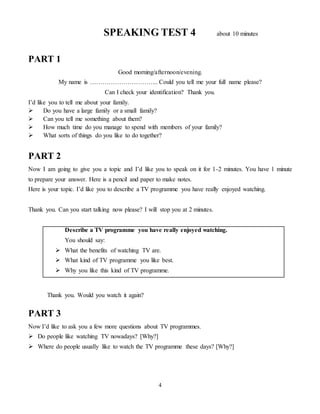 4
SPEAKING TEST 4 about 10 minutes
PART 1
Good morning/afternoon/evening.
My name is …………………………... Could you tell me your full name please?
Can I check your identification? Thank you.
I’d like you to tell me about your family.
 Do you have a large family or a small family?
 Can you tell me something about them?
 How much time do you manage to spend with members of your family?
 What sorts of things do you like to do together?
PART 2
Now I am going to give you a topic and I’d like you to speak on it for 1-2 minutes. You have 1 minute
to prepare your answer. Here is a pencil and paper to make notes.
Here is your topic. I’d like you to describe a TV programme you have really enjoyed watching.
Thank you. Can you start talking now please? I will stop you at 2 minutes.
Describe a TV programme you have really enjoyed watching.
You should say:
 What the benefits of watching TV are.
 What kind of TV programme you like best.
 Why you like this kind of TV programme.
Thank you. Would you watch it again?
PART 3
Now I’d like to ask you a few more questions about TV programmes.
 Do people like watching TV nowadays? [Why?]
 Where do people usually like to watch the TV programme these days? [Why?]
 
