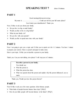 7
SPEAKING TEST 7 about 10 minutes
PART 1
Good morning/afternoon/evening.
My name is …………………………... Could you tell me your full name please?
Can I check your identification? Thank you.
Now, I’d like to ask you about your family.
 Do you live in a big or small family?
 Would you like to live in a big family?
 What do your family do?
 Do you live with your parents?
 Would you like to spend more time with your family?
PART 2
Now I am going to give you a topic and I’d like you to speak on it for 1-2 minutes. You have 1 minute
to prepare your answer. Here is a pencil and paper to make notes.
Here is your topic. I’d like you to describe a person in your family.
Thank you. Can you start talking now please? I will stop you at 2 minutes.
Describe a person in your family.
You should say:
 Who this person is.
 What this person has done.
 What was special about this person and explain why this person influenced you so
much.
Thank you. Would you love this person forever?
PART 3
Now I’d like to ask you a few more questions about famous people.
 What kinds of people become famous these days? [Why?]
 How do you think people will become famous in the future? [Why?]
 