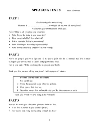 8
SPEAKING TEST 8 about 10 minutes
PART 1
Good morning/afternoon/evening.
My name is …………………………... Could you tell me your full name please?
Can I check your identification? Thank you.
Now, I’d like to ask you about your spare time.
 What do you like doing in your spare time?
 Have you got a hobby? If so, what is it?
 Is it an expensive hobby in your country?
 What do teenagers like doing in your country?
 What hobbies are usually expensive in your country?
PART 2
Now I am going to give you a topic and I’d like you to speak on it for 1-2 minutes. You have 1 minute
to prepare your answer. Here is a pencil and paper to make notes.
Here is your topic. I’d like you to describe a person in your family.
Thank you. Can you start talking now please? I will stop you at 2 minutes.
Describe your favourite restaurant.
You should say:
 Where the restaurant is and when you go there.
 What type of food it serves.
 How often you go there and explain why you like this restaurant so much.
Thank you. Would you love eating in the restaurant?
PART 3
Now I’d like to ask you a few more questions about fast food.
 Is fast food is popular in your country? [Why?]
 How can we stop young people eating so much fast food?
 