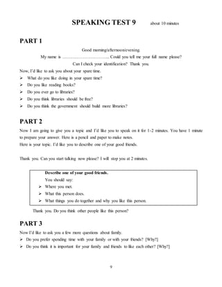 9
SPEAKING TEST 9 about 10 minutes
PART 1
Good morning/afternoon/evening.
My name is …………………………... Could you tell me your full name please?
Can I check your identification? Thank you.
Now, I’d like to ask you about your spare time.
 What do you like doing in your spare time?
 Do you like reading books?
 Do you ever go to libraries?
 Do you think libraries should be free?
 Do you think the government should build more libraries?
PART 2
Now I am going to give you a topic and I’d like you to speak on it for 1-2 minutes. You have 1 minute
to prepare your answer. Here is a pencil and paper to make notes.
Here is your topic. I’d like you to describe one of your good friends.
Thank you. Can you start talking now please? I will stop you at 2 minutes.
Describe one of your good friends.
You should say:
 Where you met.
 What this person does.
 What things you do together and why you like this person.
Thank you. Do you think other people like this person?
PART 3
Now I’d like to ask you a few more questions about family.
 Do you prefer spending time with your family or with your friends? [Why?]
 Do you think it is important for your family and friends to like each other? [Why?]
 