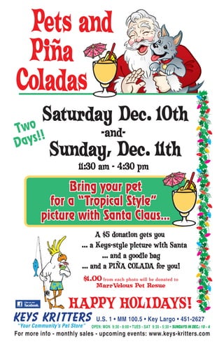Pets and
 Piña
Coladas
     o
       Saturday Dec. 10th
Tw !                            -and-
Da ys!
            Sunday, Dec. 11th
                       11:30 am - 4:30 pm

               Bring your pet
           for a “Tropical Style”
         picture with Santa Claus...
                              A $5 donation gets you
                        ... a Keys-style picture with Santa
                                ... and a goodie bag
                        ... and a PIÑA COLADA for you!
                        $1.00 from each photo will be donated to
                             MarrVelous Pet Resue


                   HAPPY HOLIDAYS!
                             U.S. 1 • MM 100.5 • Key Largo • 451-2627
                           OPEN: MON 9:30 - 8:00 • TUES - SAT 9:30 - 5:30 • SUNDAYS IN DEC.: 10 - 4
For more info - monthly sales - upcoming events: www.keys-kritters.com
 