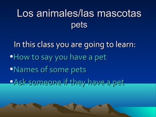Los animales/las mascotasLos animales/las mascotas
petspets
In this class you are going to learn:In this class you are going to learn:
•How to say you have a petHow to say you have a pet
•Names of some petsNames of some pets
•Ask someone if they have a petAsk someone if they have a pet
 