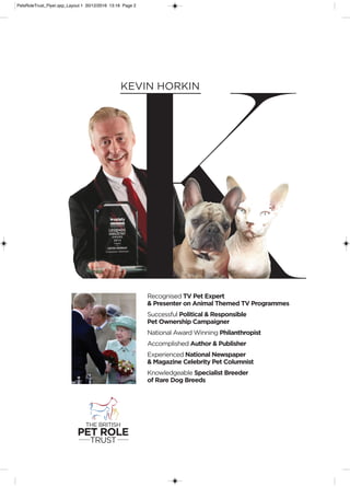 K
KEVIN HORKIN
THE BRITISH
PET ROLE
TRUST
Recognised TV Pet Expert
& Presenter on Animal Themed TV Programmes
Successful Political & Responsible
Pet Ownership Campaigner
National Award Winning Philanthropist
Accomplished Author & Publisher
Experienced National Newspaper
& Magazine Celebrity Pet Columnist
Knowledgeable Specialist Breeder
of Rare Dog Breeds
PetsRoleTrust_Flyer.qxp_Layout 1 20/12/2016 13:16 Page 2
 