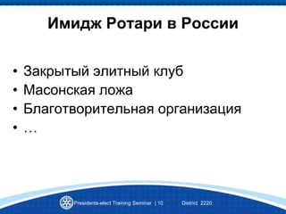 Имидж Ротари в России
• Закрытый элитный клуб
• Масонская ложа
• Благотворительная организация
• …
Presidents-elect Training Seminar | 10 District 2220
 