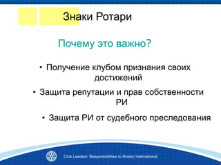 • Получение клубом признания своих
достижений
Почему это важно?
• Защита РИ от судебного преследования
• Защита репутации и прав собственности
РИ
Знаки Ротари
Club Leaders’ Responsibilities to Rotary International
 