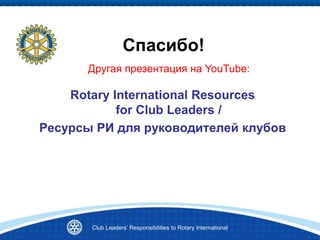 Спасибо!
Rotary International Resources
for Club Leaders /
Ресурсы РИ для руководителей клубов
Club Leaders’ Responsibilities to Rotary International
Другая презентация на YouTube:
 
