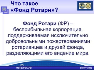 Что такое
«Фонд Ротари»?
Фонд Ротари (ФР) –
бесприбыльная корпорация,
поддерживаемая исключительно
добровольными пожертвованиями
ротарианцев и друзей фонда,
разделяющими его видение мира.
ФОНД РОТАРИ ОКРУГ 2220
 