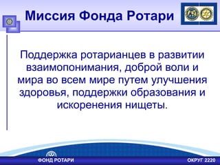 Миссия Фонда Ротари
Поддержка ротарианцев в развитии
взаимопонимания, доброй воли и
мира во всем мире путем улучшения
здоровья, поддержки образования и
искоренения нищеты.
ФОНД РОТАРИ ОКРУГ 2220
 