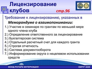 Лицензирование
клубов стр.96
Требование к лицензированию, указанных в
Меморандуме о взаимопонимании:
1.) Участие в семинаре по грантам по меньшей мере
одного члена клуба
2.) Определение ответственного за лицензирование
3.) Бухгалтерская система
4.) Отдельный расчетный счет для каждого гранта
5.) Строгая отчетность
6.) Система документооборота
7.) Информирование округа о нецелевом использовании
средств
ФОНД РОТАРИ ИНТЕРНЭШНЛ ОКРУГ 2220
 