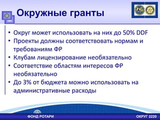 Окружные гранты
• Округ может использовать на них до 50% DDF
• Проекты должны соответствовать нормам и
требованиям ФР
• Клубам лицензирование необязательно
• Соответствие областям интересов ФР
необязательно
• До 3% от бюджета можно использовать на
административные расходы
ФОНД РОТАРИ ОКРУГ 2220
 