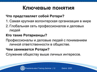 Ключевые понятия
Что представляет собой Ротари?
1. Самая крупная волонтерская организация в мире
2. Глобальная сеть профессионалов и деловых
людей
Кто такие Ротарианцы?
Профессионалы и деловые людей с пониманием
личной ответственности в обществе.
Чем занимается Ротари?
Служение обществу выше личных интересов.
Presidents-elect Training Seminar | 12 District 2220
 