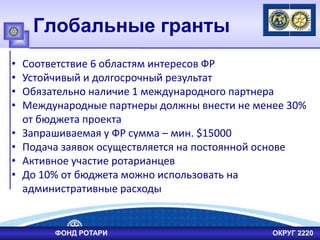Глобальные гранты
• Соответствие 6 областям интересов ФР
• Устойчивый и долгосрочный результат
• Обязательно наличие 1 международного партнера
• Международные партнеры должны внести не менее 30%
от бюджета проекта
• Запрашиваемая у ФР сумма – мин. $15000
• Подача заявок осуществляется на постоянной основе
• Активное участие ротарианцев
• До 10% от бюджета можно использовать на
административные расходы
ФОНД РОТАРИ ОКРУГ 2220
 