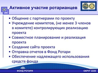 Активное участие ротарианцев
• Общение с партнерами по проекту
• Учреждение комитетов, (не менее 3 членов
в комитете) контролирующих реализацию
проекта
• Совместное планирование и реализация
проекта
• Создание сайта проекта
• Отправка отчетов в Фонд Ротари
• Обеспечение надлежащего использования
средств фонда
ФОНД РОТАРИ ОКРУГ 2220
 