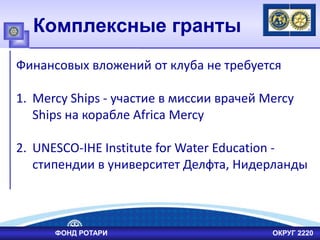 Комплексные гранты
Финансовых вложений от клуба не требуется
1. Mercy Ships - участие в миссии врачей Mercy
Ships на корабле Africa Mercy
2. UNESCO-IHE Institute for Water Education -
стипендии в университет Делфта, Нидерланды
ФОНД РОТАРИ ОКРУГ 2220
 