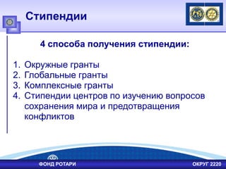 Стипендии
4 способа получения стипендии:
1. Окружные гранты
2. Глобальные гранты
3. Комплексные гранты
4. Стипендии центров по изучению вопросов
сохранения мира и предотвращения
конфликтов
ФОНД РОТАРИ ОКРУГ 2220
 