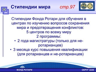 Стипендии мира стр.97
Стипендии Фонда Ротари для обучения в
центрах по изучению вопросов сохранения
мира и предотвращения конфликтов:
5 центров по всему миру
2 программы:
• 2 года магистратуры (только для не-
ротарианцев)
• 3 месяца курс повышения квалификации
(для ротарианцев и не-ротарианцев)
ФОНД РОТАРИ ОКРУГ 2220
 