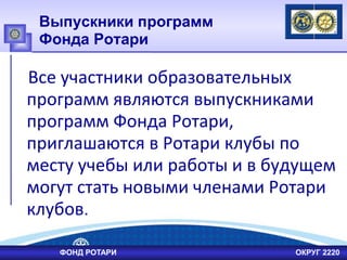 Выпускники программ
Фонда Ротари
Все участники образовательных
программ являются выпускниками
программ Фонда Ротари,
приглашаются в Ротари клубы по
месту учебы или работы и в будущем
могут стать новыми членами Ротари
клубов.
ФОНД РОТАРИ ОКРУГ 2220
 