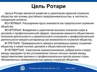 Цель Ротари
Целью Ротари является развитие и укрепление идеалов служения
обществу как основы достойного предпринимательства, в частности,
следующие аспекты:
ВО-ПЕРВЫХ. Расширение круга знакомств как предпосылки служения
обществу.
ВО-ВТОРЫХ. Внедрение и укрепление высоких этических норм в
деловой и профессиональной сферах, признание важности общественно-
полезной деятельности и уважительного отношения к профессиональной
деятельности каждого ротарианца как возможности служения обществу.
В-ТРЕТЬИХ. Приверженность каждого ротарианца идеалу служения
обществу в своей личной, деловой и общественной жизни.
В-ЧЕТВЕРТЫХ. Укрепление взаимопонимания, доброй воли и мира
между народами путем установления тесных личных связей между
представителями деловых и профессиональных кругов разных стран,
объединенных приверженностью идеалу служения обществу.
Presidents-elect Training Seminar | 13 District 2220
 