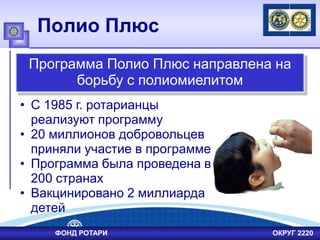 Полио Плюс
• С 1985 г. ротарианцы
реализуют программу
• 20 миллионов добровольцев
приняли участие в программе
• Программа была проведена в
200 странах
• Вакцинировано 2 миллиарда
детей
Программа Полио Плюс направлена на
борьбу с полиомиелитом
ФОНД РОТАРИ ОКРУГ 2220
 