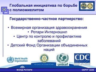 Глобальная инициатива по борьбе
с полиомиелитом
Государственно-частное партнерство:
• Всемирная организация здравоохранения
• Ротари Интернэшнл
• Центр по контролю и профилактике
заболеваний
• Детский Фонд Организации объединенных
наций
ФОНД РОТАРИ ОКРУГ 2220
 