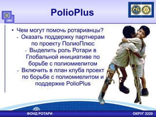 PolioPlus
• Чем могут помочь ротарианцы?
- Оказать поддержку партнерам
по проекту ПолиоПлюс
- Выделить роль Ротари в
Глобальной инициативе по
борьбе с полиомиелитом
- Включить в план клуба проект
по борьбе с полиомиелитом и
поддержке PolioPlus
ФОНД РОТАРИ ОКРУГ 2220
 