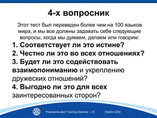 4-х вопросник
Presidents-elect Training Seminar | 14 District 2220
Этот тест был переведен более чем на 100 языков
мира, и мы все должны задавать себе следующие
вопросы, когда мы думаем, делаем или говорим:
1. Соответствует ли это истине?
2. Честно ли это во всех отношениях?
3. Будет ли это содействовать
взаимопониманию и укреплению
дружеских отношений?
4. Выгодно ли это для всех
заинтересованных сторон?
 