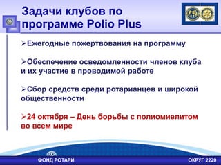 Задачи клубов по
программе Polio Plus
ФОНД РОТАРИ ОКРУГ 2220
Ежегодные пожертвования на программу
Обеспечение осведомленности членов клуба
и их участие в проводимой работе
Сбор средств среди ротарианцев и широкой
общественности
24 октября – День борьбы с полиомиелитом
во всем мире
 
