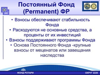 Постоянный Фонд
(Permanent) ФР
• Взносы обеспечивают стабильность
Фонда
• Расходуются не основные средства, а
проценты от их инвестиций
• Взносы поддерживают программы Фонда
• Основа Постоянного Фонда -крупные
взносы от меценатов или завещания
наследства
ФОНД РОТАРИ ОКРУГ 2220
 