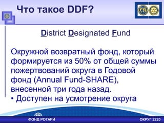 Что такое DDF?
District Designated Fund
Окружной возвратный фонд, который
формируется из 50% от общей суммы
пожертвований округа в Годовой
фонд (Annual Fund-SHARE),
внесенной три года назад.
• Доступен на усмотрение округа
ФОНД РОТАРИ ОКРУГ 2220
 