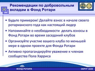 Рекомендации по добровольным
вкладам в Фонд Ротари
• Будьте примером! Делайте взнос в начале своего
ротарианского года как настоящий лидер
• Напоминайте о необходимости делать взносы в
Фонд Ротари во время заседаний клубов
• Организуйте участие вашего клуба по меньшей
мере в одном проекте для Фонда Ротари
• Активно пропагандируйте уважение к членам
сообщества Пола Харриса
ФОНД РОТАРИ ОКРУГ 2220
 