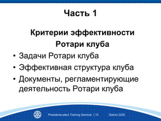 Часть 1
Критерии эффективности
Ротари клуба
• Задачи Ротари клуба
• Эффективная структура клуба
• Документы, регламентирующие
деятельность Ротари клуба
Presidents-elect Training Seminar | 15 District 2220
 