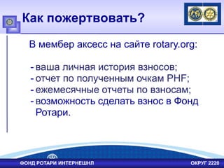 Как пожертвовать?
В мембер аксесс на сайте rotary.org:
- ваша личная история взносов;
- отчет по полученным очкам PHF;
- ежемесячные отчеты по взносам;
- возможность сделать взнос в Фонд
Ротари.
ФОНД РОТАРИ ИНТЕРНЕШНЛ ОКРУГ 2220
 