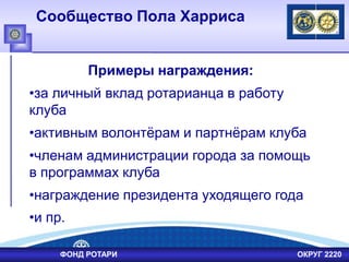 Сообщество Пола Харриса
Примеры награждения:
•за личный вклад ротарианца в работу
клуба
•активным волонтѐрам и партнѐрам клуба
•членам администрации города за помощь
в программах клуба
•награждение президента уходящего года
•и пр.
ФОНД РОТАРИ ОКРУГ 2220
 