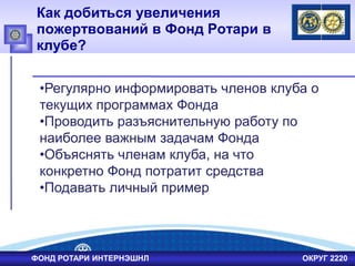 Как добиться увеличения
пожертвований в Фонд Ротари в
клубе?
ФОНД РОТАРИ ИНТЕРНЭШНЛ ОКРУГ 2220
•Регулярно информировать членов клуба о
текущих программах Фонда
•Проводить разъяснительную работу по
наиболее важным задачам Фонда
•Объяснять членам клуба, на что
конкретно Фонд потратит средства
•Подавать личный пример
 