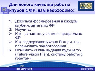 Для нового качества работы
клубов с ФР, нам необходимо:
ФОНД РОТАРИ ОКРУГ 2220
1. Добиться формирования в каждом
клубе комитета по ФР
2. Научить:
 Как принимать участие в программах
ФР
 Как поддерживать Фонд Ротари, как
перечислять пожертвования
 Понимать «План видения будущего»
(Future Vision Plan), систему работы с
грантами
 