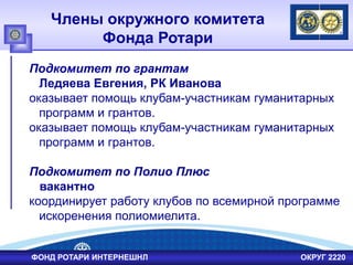 Подкомитет по грантам
Ледяева Евгения, РК Иванова
оказывает помощь клубам-участникам гуманитарных
программ и грантов.
оказывает помощь клубам-участникам гуманитарных
программ и грантов.
Подкомитет по Полио Плюс
вакантно
координирует работу клубов по всемирной программе
искоренения полиомиелита.
Члены окружного комитета
Фонда Ротари
ФОНД РОТАРИ ИНТЕРНЕШНЛ ОКРУГ 2220
 