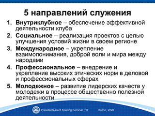 Presidents-elect Training Seminar | 17 District 2220
5 направлений служения
1. Внутриклубное – обеспечение эффективной
деятельности клуба
2. Социальное – реализация проектов с целью
улучшения условий жизни в своем регионе
3. Международное – укрепление
взаимопонимания, доброй воли и мира между
народами
4. Профессиональное – внедрение и
укрепление высоких этических норм в деловой
и профессиональных сферах
5. Молодежное – развитие лидерских качеств у
молодежи в процессе общественно полезной
деятельности
 
