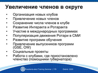 Presidents-elect Training Seminar | 176 District 2220
Увеличение членов в округе
• Организация новых клубов
• Привлечение новых членов
• Сохранение числа членов в клубе
• Развитие Интеракта и Ротаракта
• Участие в международных программах
• Популяризация движения Ротари в СМИ
• Развитие программ обучения
• Привлечение выпускников программ
(GSE, OW)
• Социальные проекты
• Работа с клубами, где приостановлено
членство (помощники губернатора)
 