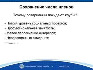 Сохранение числа членов
Почему ротарианцы покидают клубы?
Presidents-elect Training Seminar | 178 District 2220
- Низкий уровень социальных проектов;
- Профессиональная занятость;
- Малое пересечение интересов;
- Неоправданные ожидания;
- ……….
 