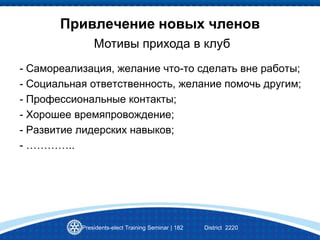 Привлечение новых членов
Presidents-elect Training Seminar | 182 District 2220
Мотивы прихода в клуб
- Самореализация, желание что-то сделать вне работы;
- Социальная ответственность, желание помочь другим;
- Профессиональные контакты;
- Хорошее времяпровождение;
- Развитие лидерских навыков;
- …………..
 