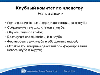 Presidents-elect Training Seminar | 186 District 2220
Клубный комитет по членству
• Привлечение новых людей и адаптация их в клубе;
• Сохранение текущих членов в клубе;
• Обучать членов клуба;
• Вести учет классификации в клубе;
• Формировать дух клуба и объединять людей;
• Отработать алгоритм действий при формировании
нового клуба в округе;
Роль и задачи
 