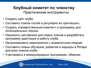 Presidents-elect Training Seminar | 188 District 2220
Клубный комитет по членству
Практические инструменты
• Создать сайт клуба
• Составить списки гостей и регулярно их приглашать
• Создать «приветственный комитет» и программу для
потенциальных членов
• Назначить наставника для новых членов и разработать
программу адаптации в работу клуба
• Организовывать мероприятия с знаменитыми людьми
• Составить планы обучения, развития и карьеры в Ротари
для всех членов клуба
• Участвовать в международных программах, обменах
 