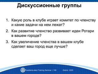 Presidents-elect Training Seminar | 190 District 2220
Дискуссионные группы
1. Какую роль в клубе играет комитет по членству
и какие задачи на нем лежат?
2. Как развитие членство развивает идеи Ротари
в вашем городе?
3. Как увеличение членства в вашем клубе
сделает ваш город еще лучше?
 