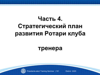 Часть 4.
Стратегический план
развития Ротари клуба
тренера
Presidents-elect Training Seminar | 191 District 2220
 