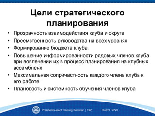 Цели стратегического
планирования
• Прозрачность взаимодействия клуба и округа
• Преемственность руководства на всех уровнях
• Формирование бюджета клуба
• Повышение информированности рядовых членов клуба
при вовлечении их в процесс планирования на клубных
ассамблеях
• Максимальная сопричастность каждого члена клуба к
его работе
• Плановость и системность обучения членов клуба
Presidents-elect Training Seminar | 192 District 2220
 