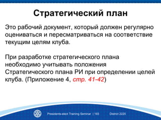 Стратегический план
Это рабочий документ, который должен регулярно
оцениваться и пересматриваться на соответствие
текущим целям клуба.
При разработке стратегического плана
необходимо учитывать положения
Стратегического плана РИ при определении целей
клуба. (Приложение 4, стр. 41-42)
Presidents-elect Training Seminar | 193 District 2220
 
