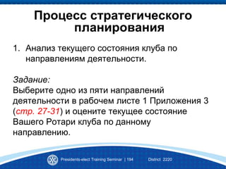 Процесс стратегического
планирования
1. Анализ текущего состояния клуба по
направлениям деятельности.
Задание:
Выберите одно из пяти направлений
деятельности в рабочем листе 1 Приложения 3
(стр. 27-31) и оцените текущее состояние
Вашего Ротари клуба по данному
направлению.
Presidents-elect Training Seminar | 194 District 2220
 